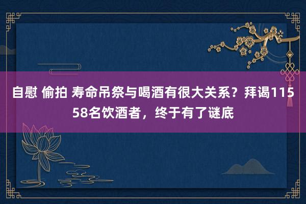 自慰 偷拍 寿命吊祭与喝酒有很大关系？拜谒11558名饮酒者，终于有了谜底