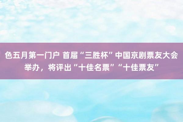 色五月第一门户 首届“三胜杯”中国京剧票友大会举办，将评出“十佳名票”“十佳票友”