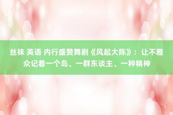 丝袜 英语 内行盛赞舞剧《风起大陈》：让不雅众记着一个岛、一群东谈主、一种精神