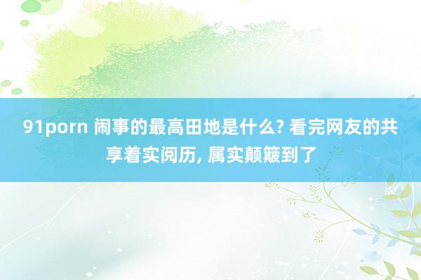 91porn 闹事的最高田地是什么? 看完网友的共享着实阅历， 属实颠簸到了