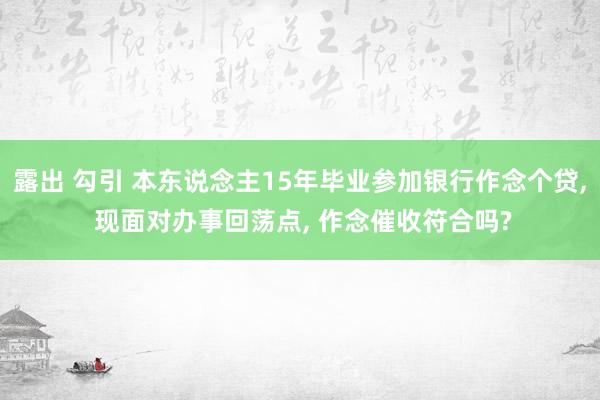 露出 勾引 本东说念主15年毕业参加银行作念个贷， 现面对办事回荡点， 作念催收符合吗?