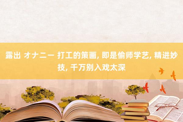 露出 オナニー 打工的策画， 即是偷师学艺， 精进妙技， 千万别入戏太深