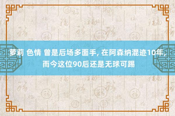 萝莉 色情 曾是后场多面手， 在阿森纳混迹10年， 而今这位90后还是无球可踢