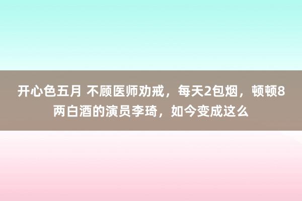 开心色五月 不顾医师劝戒，每天2包烟，顿顿8两白酒的演员李琦，如今变成这么