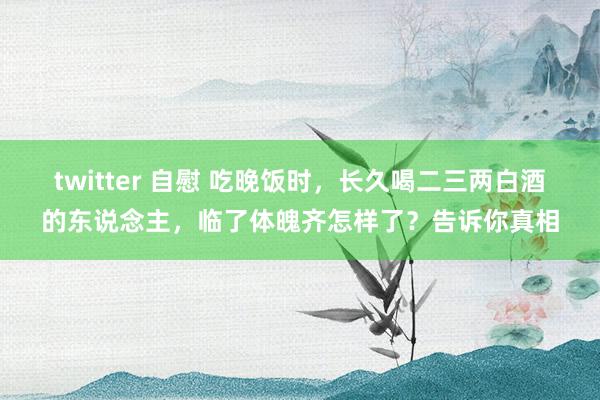 twitter 自慰 吃晚饭时，长久喝二三两白酒的东说念主，临了体魄齐怎样了？告诉你真相