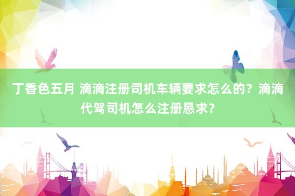 丁香色五月 滴滴注册司机车辆要求怎么的？滴滴代驾司机怎么注册恳求？