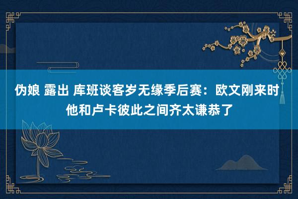 伪娘 露出 库班谈客岁无缘季后赛：欧文刚来时 他和卢卡彼此之间齐太谦恭了