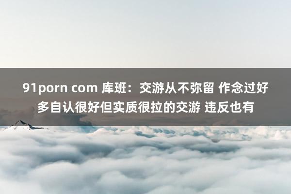 91porn com 库班：交游从不弥留 作念过好多自认很好但实质很拉的交游 违反也有