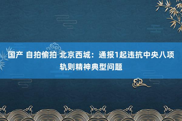 国产 自拍偷拍 北京西城：通报1起违抗中央八项轨则精神典型问题