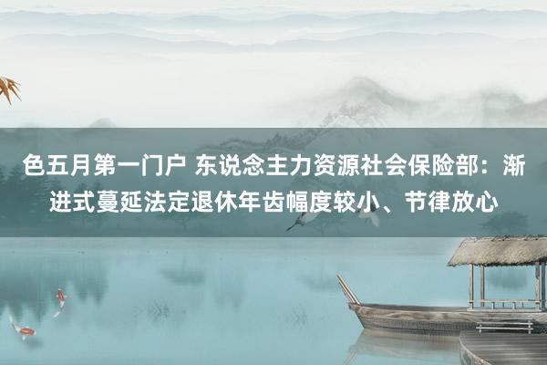 色五月第一门户 东说念主力资源社会保险部：渐进式蔓延法定退休年齿幅度较小、节律放心