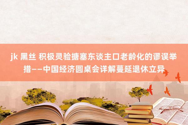 jk 黑丝 积极灵验搪塞东谈主口老龄化的谬误举措——中国经济圆桌会详解蔓延退休立异