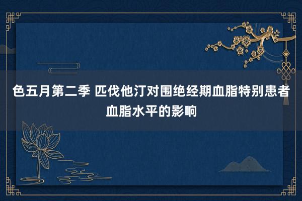 色五月第二季 匹伐他汀对围绝经期血脂特别患者血脂水平的影响