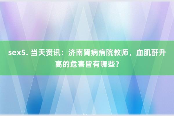 sex5. 当天资讯：济南肾病病院教师，血肌酐升高的危害皆有哪些？