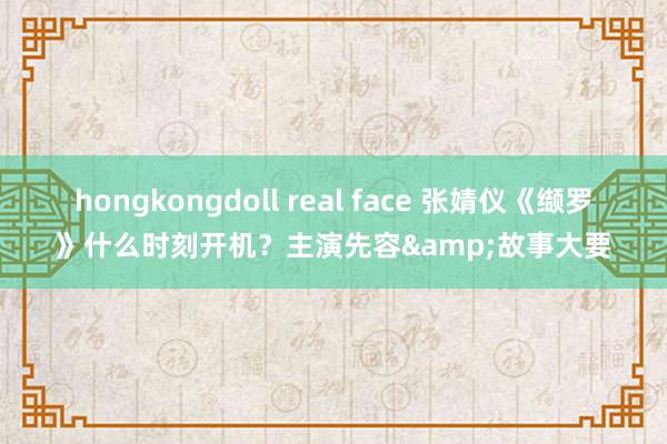 hongkongdoll real face 张婧仪《缬罗》什么时刻开机？主演先容&故事大要