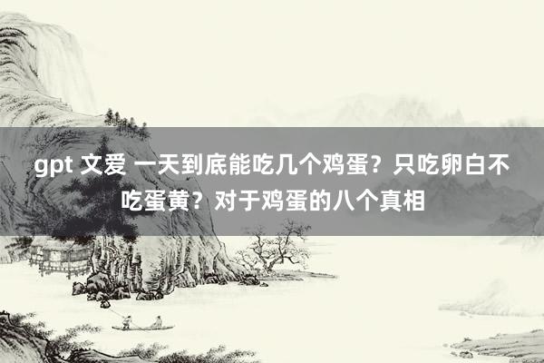 gpt 文爱 一天到底能吃几个鸡蛋？只吃卵白不吃蛋黄？对于鸡蛋的八个真相