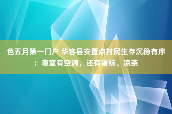 色五月第一门户 华容县安置点村民生存沉稳有序：寝室有空调，还有蛋糕、凉茶