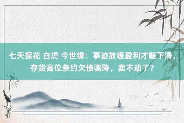 七天探花 白虎 今世缘：事迹放缓盈利才略下滑，存货高位条约欠债骤降，卖不动了？