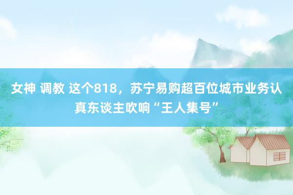 女神 调教 这个818，苏宁易购超百位城市业务认真东谈主吹响“王人集号”