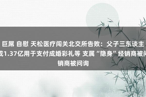 巨屌 自慰 天松医疗闯关北交所告败：父子三东谈主分成1.37亿用于支付成婚彩礼等 支属“隐身”经销商被问询