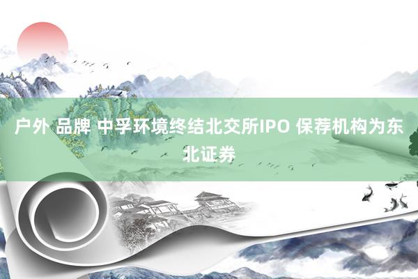 户外 品牌 中孚环境终结北交所IPO 保荐机构为东北证券