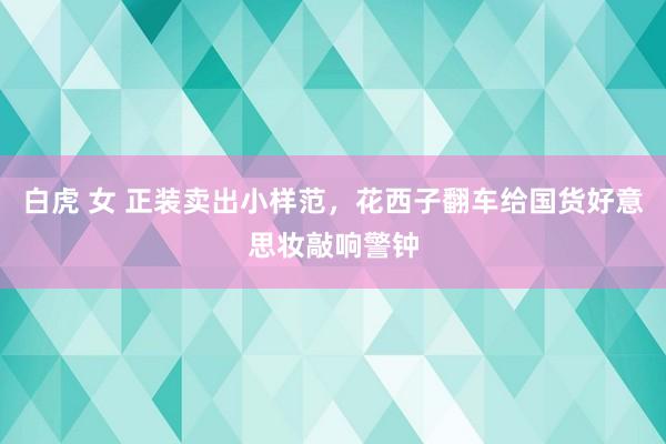 白虎 女 正装卖出小样范，花西子翻车给国货好意思妆敲响警钟