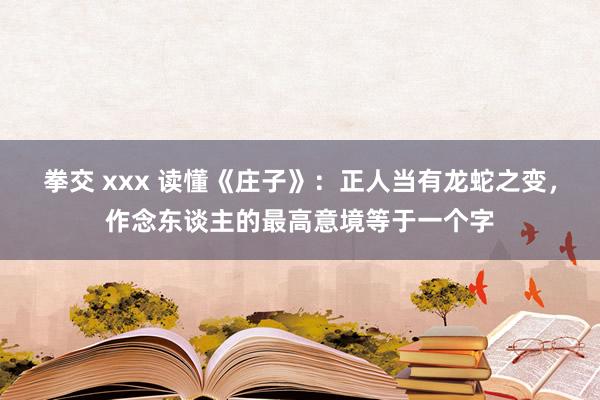 拳交 xxx 读懂《庄子》：正人当有龙蛇之变，作念东谈主的最高意境等于一个字