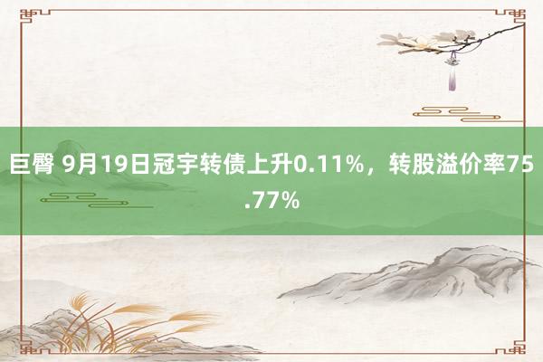 巨臀 9月19日冠宇转债上升0.11%，转股溢价率75.77%