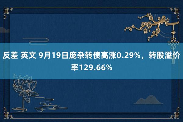 反差 英文 9月19日庞杂转债高涨0.29%，转股溢价率129.66%