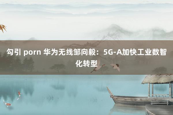 勾引 porn 华为无线邹向毅：5G-A加快工业数智化转型