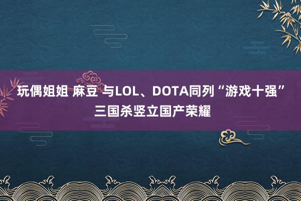 玩偶姐姐 麻豆 与LOL、DOTA同列“游戏十强” 三国杀竖立国产荣耀