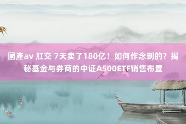 國產av 肛交 7天卖了180亿！如何作念到的？揭秘基金与券商的中证A500ETF销售布置