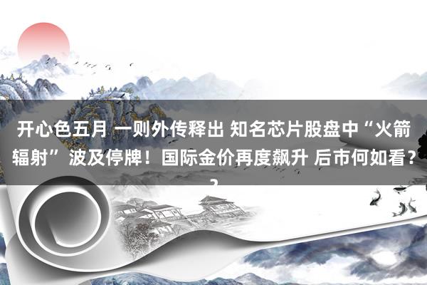 开心色五月 一则外传释出 知名芯片股盘中“火箭辐射” 波及停牌！国际金价再度飙升 后市何如看？