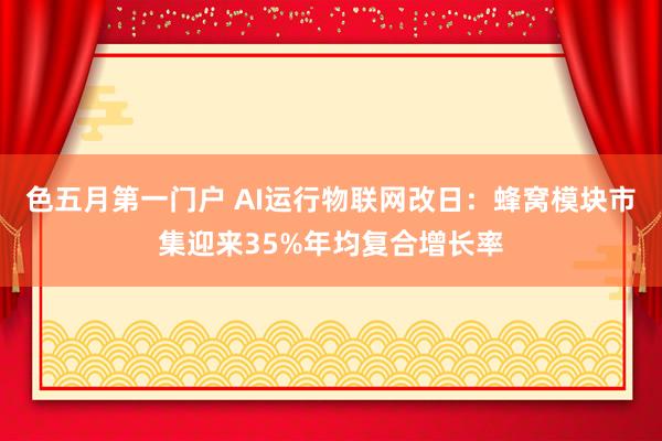 色五月第一门户 AI运行物联网改日：蜂窝模块市集迎来35%年均复合增长率