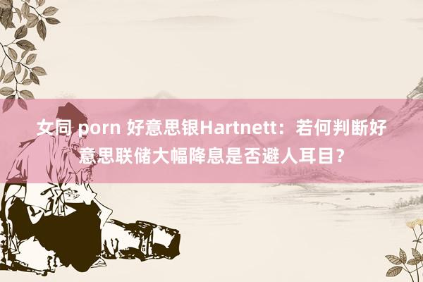 女同 porn 好意思银Hartnett：若何判断好意思联储大幅降息是否避人耳目？