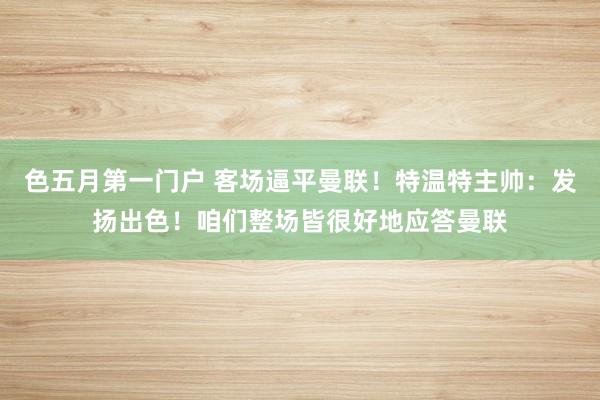 色五月第一门户 客场逼平曼联！特温特主帅：发扬出色！咱们整场皆很好地应答曼联