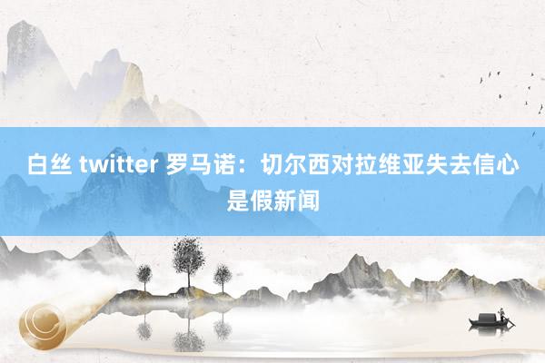 白丝 twitter 罗马诺：切尔西对拉维亚失去信心是假新闻