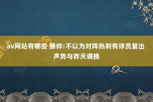 av网站有哪些 滕帅:不以为对阵热刺有球员复出 声势与昨天调换