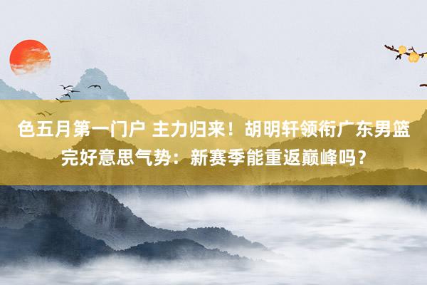 色五月第一门户 主力归来！胡明轩领衔广东男篮完好意思气势：新赛季能重返巅峰吗？