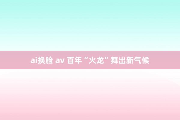 ai换脸 av 百年“火龙”舞出新气候