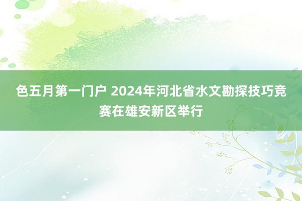 色五月第一门户 2024年河北省水文勘探技巧竞赛在雄安新区举行