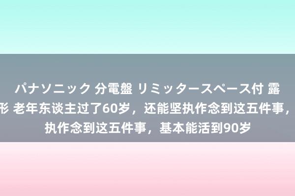 パナソニック 分電盤 リミッタースペース付 露出・半埋込両用形 老年东谈主过了60岁，还能坚执作念到这五件事，基本能活到90岁