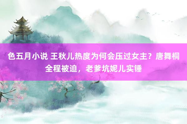 色五月小说 王秋儿热度为何会压过女主？唐舞桐全程被迫，老爹坑妮儿实锤