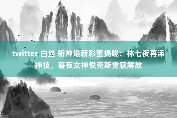 twitter 白丝 斩神最新彩蛋揭晓：林七夜再添神技，暮夜女神倪克斯重获解放