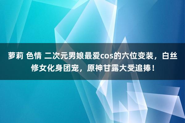 萝莉 色情 二次元男娘最爱cos的六位变装，白丝修女化身团宠，原神甘露大受追捧！