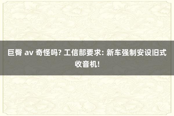 巨臀 av 奇怪吗? 工信部要求: 新车强制安设旧式收音机!