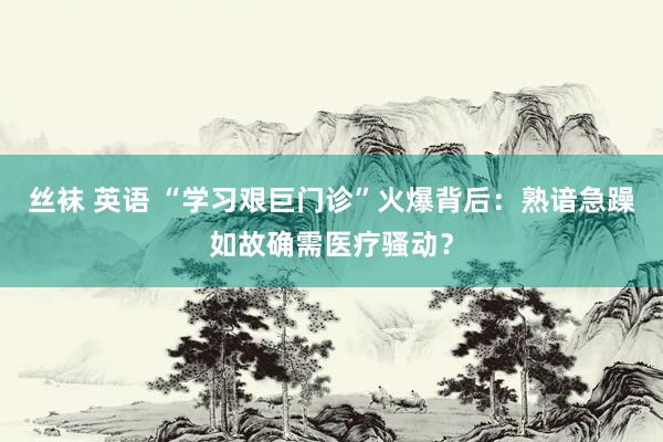 丝袜 英语 “学习艰巨门诊”火爆背后：熟谙急躁如故确需医疗骚动？