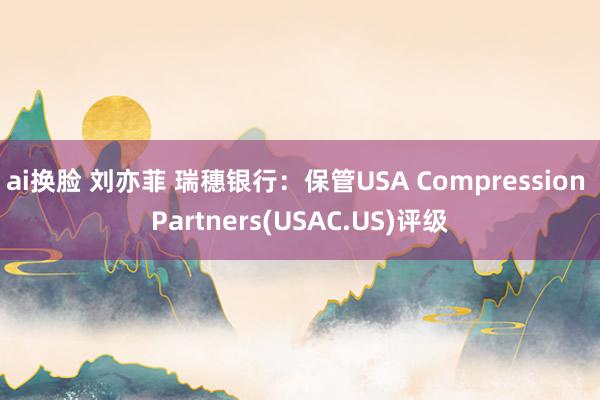 ai换脸 刘亦菲 瑞穗银行：保管USA Compression Partners(USAC.US)评级