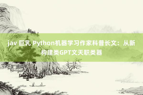 jav 巨乳 Python机器学习作家科普长文：从新构建类GPT文天职类器