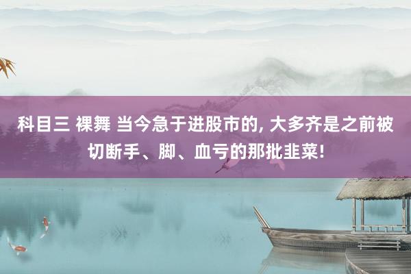 科目三 裸舞 当今急于进股市的， 大多齐是之前被切断手、脚、血亏的那批韭菜!