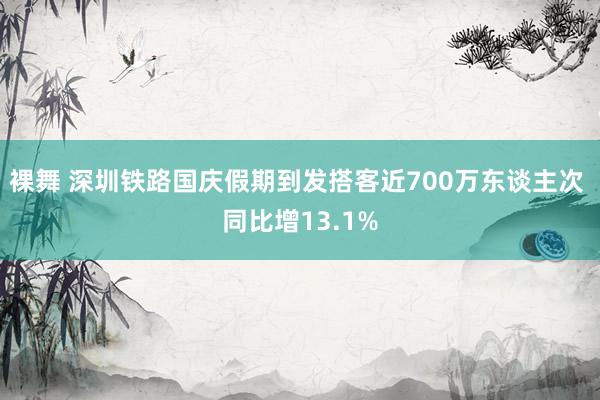 裸舞 深圳铁路国庆假期到发搭客近700万东谈主次 同比增13.1%